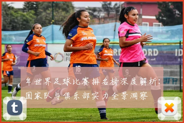 年世界足球比赛排名榜深度解析:国家队与俱乐部实力全景洞察