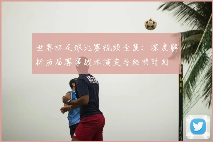 世界杯足球比赛视频全集：深度解析历届赛事战术演变与经典时刻