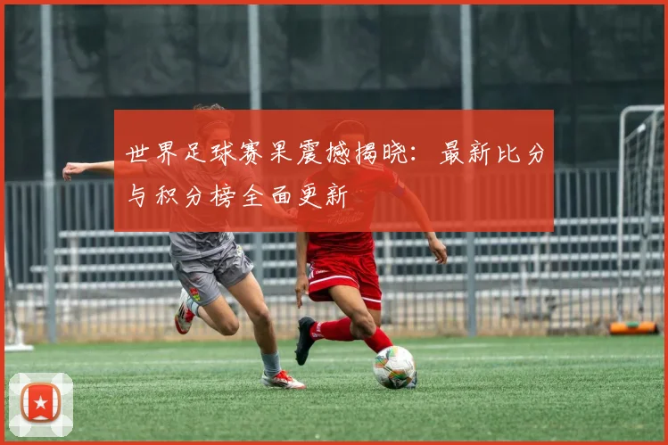 世界足球赛果震撼揭晓：最新比分与积分榜全面更新