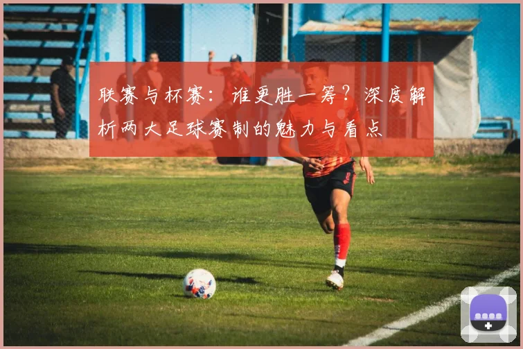 联赛与杯赛：谁更胜一筹？深度解析两大足球赛制的魅力与看点