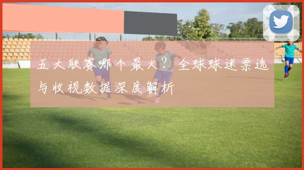 五大联赛哪个最火?全球球迷票选与收视数据深度解析