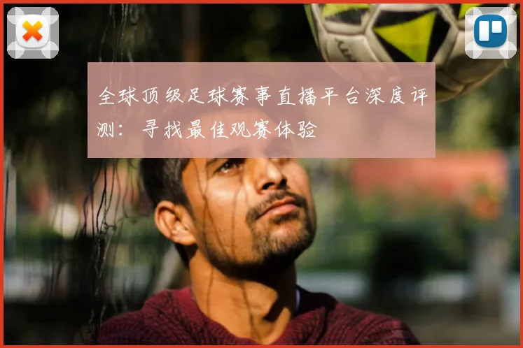 全球顶级足球赛事直播平台深度评测：寻找最佳观赛体验